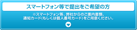 スマートフォン等で提出をご希望の方 ※スマートフォン等、弊社からのご案内書類、通知カード(もしくは個人番号カード)をご用意ください。