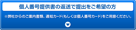 個人番号提供書の返送で提出をご希望の方 ※弊社からのご案内書類、通知カード(もしくは個人番号カード)をご用意ください。