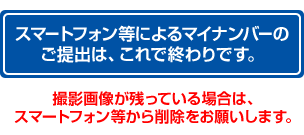 スマートフォン等による個人番号の ご提出は、これで終わりです。撮影画像が残っている場合は、スマートフォン等から削除をお願いします。